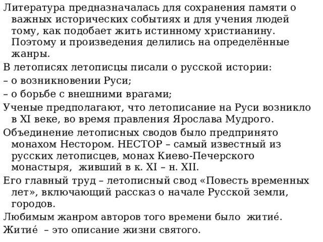 Литература предназначалась для сохранения памяти о важных исторических событиях и для учения людей тому, как подобает жить истинному христианину. Поэтому и произведения делились на определённые жанры. В летописях летописцы писали о русской истории: – о возникновении Руси; – о борьбе с внешними врагами; Ученые предполагают, что летописание на Руси возникло в XI веке, во время правления Ярослава Мудрого. Объединение летописных сводов было предпринято монахом Нестором. НЕСТОР – самый известный из русских летописцев, монах Киево-Печерского монастыря, живший в к. XI – н. XII. Его главный труд – летописный свод «Повесть временных лет», включающий рассказ о начале Русской земли, городов. Любимым жанром авторов того времени было житие́. Житие́ – это описание жизни святого. 