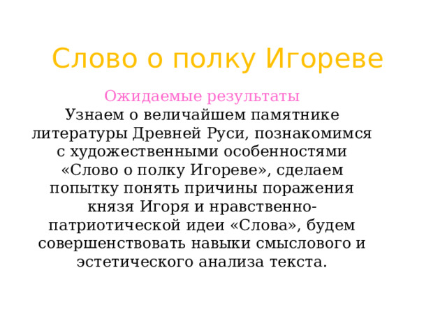 Слово о полку Игореве Ожидаемые результаты  Узнаем о величайшем памятнике литературы Древней Руси, познакомимся с художественными особенностями «Слово о полку Игореве», сделаем попытку понять причины поражения князя Игоря и нравственно-патриотической идеи «Слова», будем совершенствовать навыки смыслового и эстетического анализа текста. 