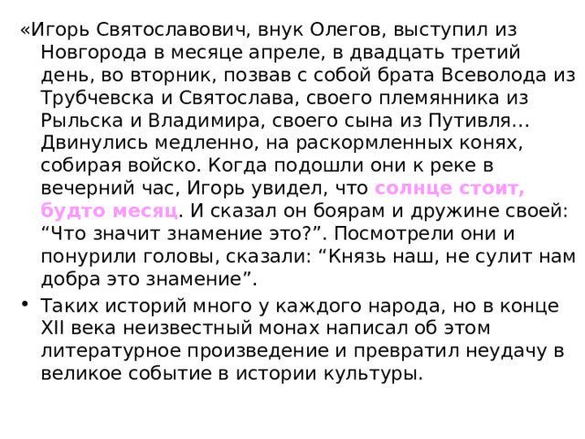 «Игорь Святославович, внук Олегов, выступил из Новгорода в месяце апреле, в двадцать третий день, во вторник, позвав с собой брата Всеволода из Трубчевска и Святослава, своего племянника из Рыльска и Владимира, своего сына из Путивля… Двинулись медленно, на раскормленных конях, собирая войско. Когда подошли они к реке в вечерний час, Игорь увидел, что солнце стоит, будто месяц . И сказал он боярам и дружине своей: “Что значит знамение это?”. Посмотрели они и понурили головы, сказали: “Князь наш, не сулит нам добра это знамение”. Таких историй много у каждого народа, но в конце XII века неизвестный монах написал об этом литературное произведение и превратил неудачу в великое событие в истории культуры. 