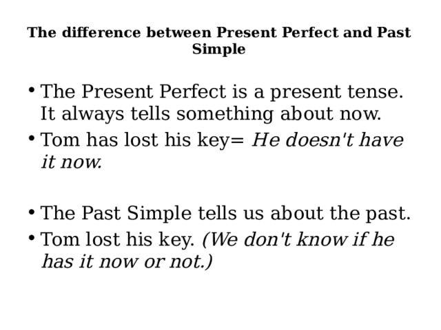 The difference between Present Perfect and Past Simple   The Present Perfect is a present tense. It always tells something about now. Tom has lost his key= He doesn't have it now. The Past Simple tells us about the past. Tom lost his key. (We don't know if he has it now or not.) 