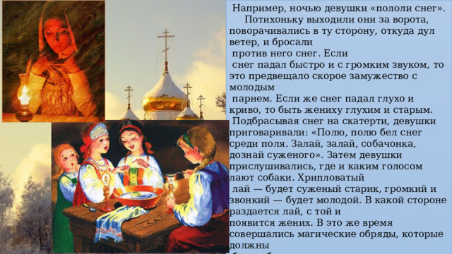  Например, ночью девушки «пололи снег». Потихоньку выходили они за ворота, поворачивались в ту сторону, откуда дул ветер, и бросали  против него снег. Если  снег падал быстро и с громким звуком, то это предвещало скорое замужество с молодым  парнем. Если же снег падал глухо и криво, то быть жениху глухим и старым.  Подбрасывая снег на скатерти, девушки приговаривали: «Полю, полю бел снег среди поля. Залай, залай, собачонка, дознай суженого». Затем девушки прислушивались, где и каким голосом лают собаки. Хрипловатый  лай — будет суженый старик, громкий и звонкий — будет молодой. В какой стороне раздается лай, с той и появится жених. В это же время совершались магические обряды, которые должны  были обеспечить плодородие.  Мальчики ходили по домам с рукавичками, полными зерна, и «сеяли» его. Одновременно  исполнялись песни, славящие хозяев.  Детей одаривали пирогами и сладостями. 