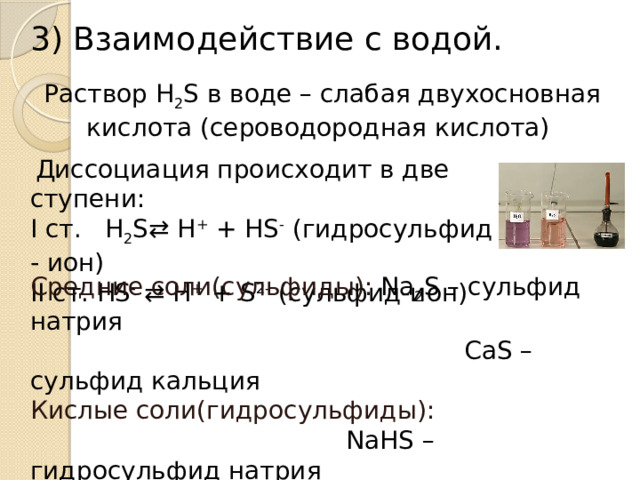 3) Взаимодействие с водой. Раствор H 2 S в воде – слабая двухосновная кислота (сероводородная кислота)     Диссоциация происходит в две ступени: I ст. H 2 S⇄ H +  + HS -  (гидросульфид - ион) II ст. HS -  ⇄ H +  + S 2-  (сульфид-ион)  Средние соли(сульфиды): Na 2 S – сульфид натрия  CaS – сульфид кальция Кислые соли(гидросульфиды):  NaHS – гидросульфид натрия  Ca(HS) 2  – гидросульфид кальция .  