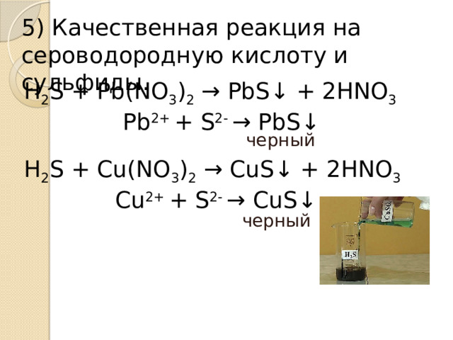 5) Качественная реакция на сероводородную кислоту и сульфиды. Н 2 S + Pb(NO 3 ) 2  → PbS↓ + 2HNO 3 Pb 2+  + S 2-  → PbS↓  черный H 2 S + Cu(NO 3 ) 2  → CuS↓ + 2HNO 3 Сu 2+  + S 2-  → CuS↓ черный .  