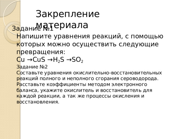 Закрепление материала Задание №1  Напишите уравнения реакций, с помощью которых можно осуществить следующие превращения:  Cu →CuS →H 2 S →SO 2  Задание №2  Составьте уравнения окислительно-восстановительных реакций полного и неполного сгорания сероводорода. Расставьте коэффициенты методом электронного баланса, укажите окислитель и восстановитель для каждой реакции, а так же процессы окисления и восстановления.   