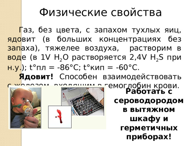 Физические свойства Газ, без цвета, с запахом тухлых яиц, ядовит (в больших концентрациях без запаха), тяжелее воздуха, растворим в воде (в 1V H 2 O растворяется 2,4V H 2 S при н.у.); t°пл = -86°C; t°кип = -60°С. Ядовит! Способен взаимодействовать с железом, входящим в гемоглобин крови.  Работать с сероводородом в вытяжном шкафу и герметичных приборах! 