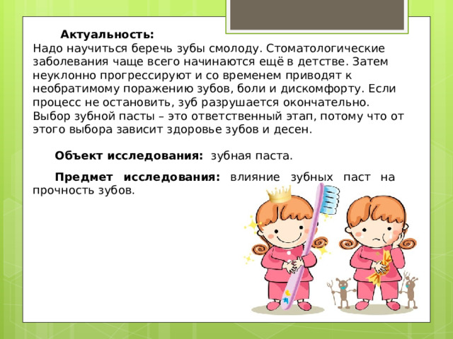  Актуальность: Надо научиться беречь зубы смолоду. Стоматологические заболевания чаще всего начинаются ещё в детстве. Затем неуклонно прогрессируют и со временем приводят к необратимому поражению зубов, боли и дискомфорту. Если процесс не остановить, зуб разрушается окончательно. Выбор зубной пасты – это ответственный этап, потому что от этого выбора зависит здоровье зубов и десен. Объект исследования: зубная паста. Предмет исследования: влияние зубных паст на прочность зубов. 