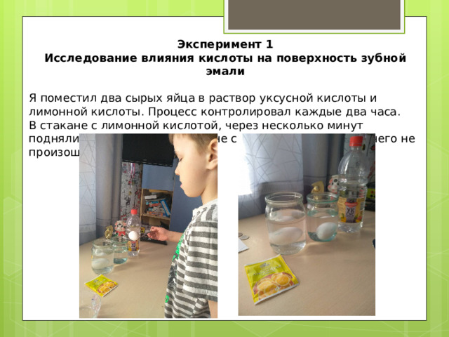  Эксперимент 1 Исследование влияния кислоты на поверхность зубной эмали Я поместил два сырых яйца в раствор уксусной кислоты и лимонной кислоты. Процесс контролировал каждые два часа. В стакане с лимонной кислотой, через несколько минут поднялись пузырьки, а в стакане с уксусной кислотой ничего не произошло. 