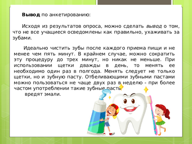 Вывод по анкетированию: Исходя из результатов опроса, можно сделать вывод о том, что не все учащиеся осведомлены как правильно, ухаживать за зубами. Идеально чистить зубы после каждого приема пищи и не менее чем пять минут. В крайнем случае, можно сократить эту процедуру до трех минут, но никак не меньше. При использовании щетки дважды в день, то менять ее необходимо один раз в полгода. Менять следует не только щетки, но и зубную пасту. Отбеливающими зубными пастами можно пользоваться не чаще двух раз в неделю - при более частом употреблении такие зубные пасты  вредят эмали. 