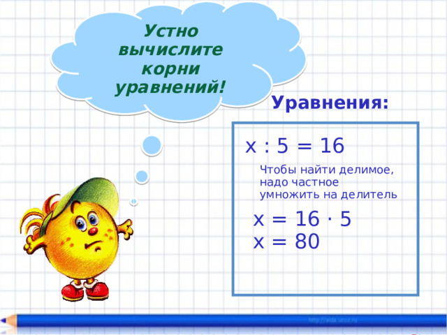 Устно вычислите корни уравнений! Уравнения: х : 5 = 16 Чтобы найти делимое, надо частное умножить на делитель x = 16 · 5 x = 80 