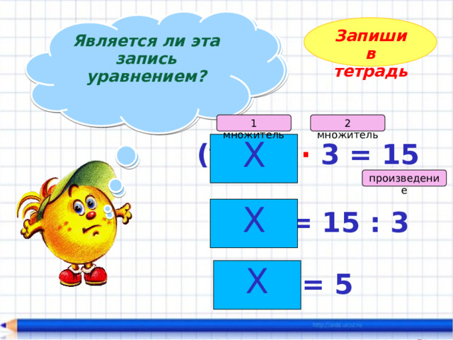 Является ли эта запись уравнением?  Найдите корень уравнения!  Запиши в тетрадь 2 множитель 1 множитель Х (у – 4) · 3 = 15 произведение Х  у – 4 = 15 : 3 Х у – 4 = 5 