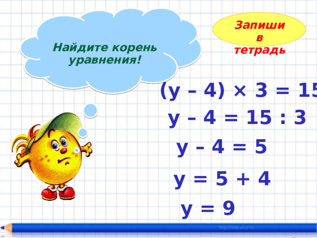  Найдите корень уравнения!  Запиши в тетрадь (у – 4) × 3 = 15  у – 4 = 15 : 3 у – 4 = 5 у = 5 + 4 у = 9 