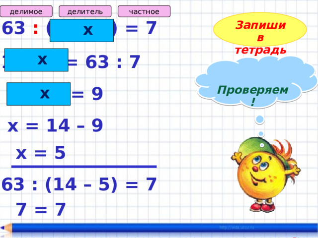 частное делитель делимое Запиши в тетрадь 63 : (14 – х) = 7  х  х 14 – х = 63 : 7  Проверяем!   х 14 – х = 9 х = 14 – 9 х = 5 63 : (14 – 5) = 7 7 = 7 