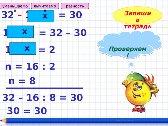 разность вычитаемое уменьшаемое Запиши в тетрадь 32 – 16 : n = 30  х  х 16 : n = 32 – 30  Проверяем!   х 16 : n = 2 n = 16 : 2 n = 8 32 – 16 : 8 = 30 30 = 30 