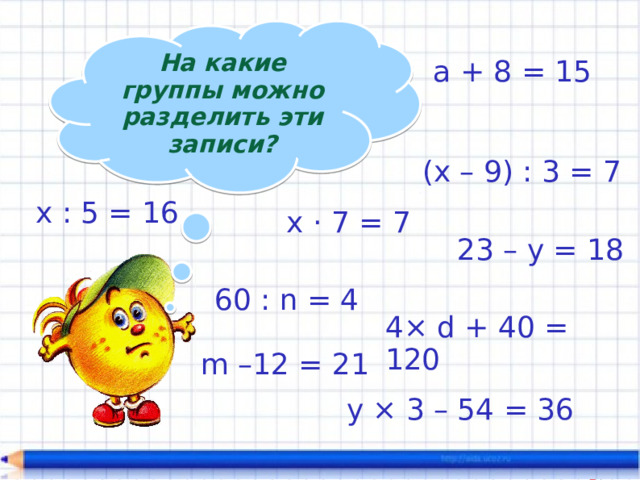 На какие группы можно разделить эти записи? а + 8 = 15 (х – 9) : 3 = 7 х : 5 = 16 х · 7 = 7 23 – у = 18 60 : n = 4 4× d + 40 = 120 m –12 = 21 у × 3 – 54 = 36 