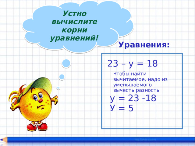 Устно вычислите корни уравнений! Уравнения: 23 – у = 18 Чтобы найти вычитаемое, надо из уменьшаемого вычесть разность у = 23 -18 У = 5 