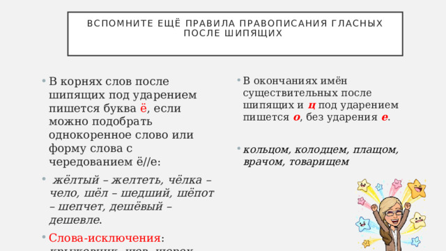 Вспомните ещё правила правописания гласных после шипящих   В корнях слов после шипящих под ударением пишется буква ё , если можно подобрать однокоренное слово или форму слова с чередованием ё//е:   жёлтый – желтеть, чёлка – чело, шёл – шедший, шёпот – шепчет, дешёвый – дешевле . Слова-исключения : крыжовник , шов ,  шорох, шомпол, капюшон . В окончаниях имён существительных после шипящих и ц под ударением пишется о , без ударения е . кольцом, колодцем, плащом, врачом, товарищем 
