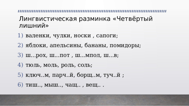 Лингвистическая разминка «Четвёртый лишний» валенки, чулки, носки , сапоги; яблоки, апельсины, бананы, помидоры; ш...рох, ш...пот , ш...мпол, ш...в; тюль, моль, роль, соль; ключ..м, парч..й, борщ..м, туч..й ; тиш.., мыш.., чащ.. , вещ.. . 