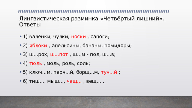 Лингвистическая разминка «Четвёртый лишний».  Ответы 1) валенки, чулки, носки , сапоги; 2) яблоки , апельсины, бананы, помидоры; 3) ш...рох, ш...пот , ш...м - пол, ш...в; 4) тюль , моль, роль, соль; 5) ключ...м, парч...й, борщ...м, туч...й ; 6) тиш..., мыш..., чащ... , вещ... . 