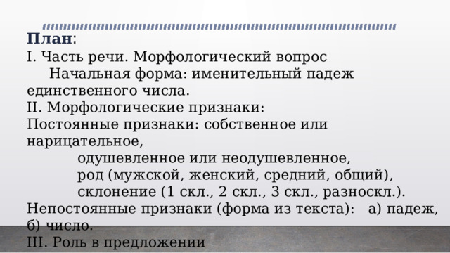 План : I. Часть речи. Морфологический вопрос  Начальная форма: именительный падеж единственного числа. II. Морфологические признаки: Постоянные признаки: собственное или нарицательное,    одушевленное или неодушевленное,    род (мужской, женский, средний, общий),    склонение (1 скл., 2 скл., 3 скл., разноскл.). Непостоянные признаки (форма из текста): а) падеж, б) число. III. Роль в предложении 