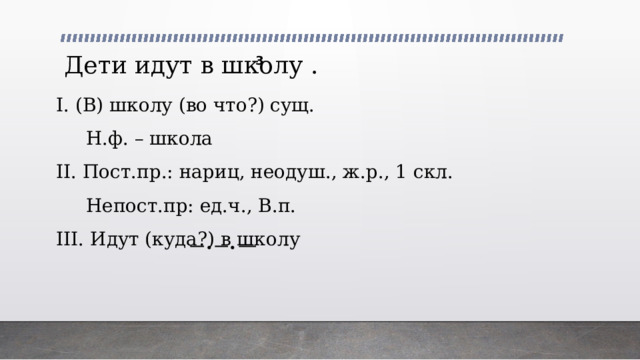 3 Дети идут в школу . I. (В) школу (во что?) сущ.  Н.ф. – школа II. Пост.пр.: нариц, неодуш., ж.р., 1 скл.  Непост.пр: ед.ч., В.п. III. Идут (куда?) в школу 