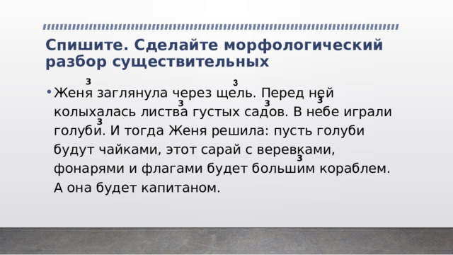 Спишите. Сделайте морфологический разбор существительных 3 Женя заглянула через щель. Перед ней колыхалась листва густых садов. В небе играли голуби. И тогда Женя решила: пусть голуби будут чайками, этот сарай с веревками, фонарями и флагами будет большим кораблем. А она будет капитаном. 3 3 3 3 3 