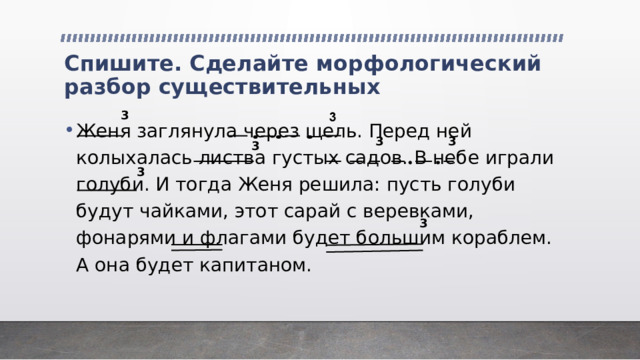 Спишите. Сделайте морфологический разбор существительных 3 Женя заглянула через щель. Перед ней колыхалась листва густых садов. В небе играли голуби. И тогда Женя решила: пусть голуби будут чайками, этот сарай с веревками, фонарями и флагами будет большим кораблем. А она будет капитаном. 3 3 3 3 3 