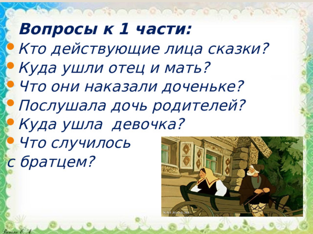 Вопросы к 1 части: Кто действующие лица сказки? Куда ушли отец и мать? Что они наказали доченьке? Послушала дочь родителей? Куда ушла  девочка? Что случилось с братцем? 