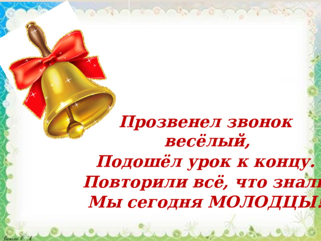 Прозвенел звонок весёлый, Подошёл урок к концу. Повторили всё, что знали Мы сегодня МОЛОДЦЫ! 
