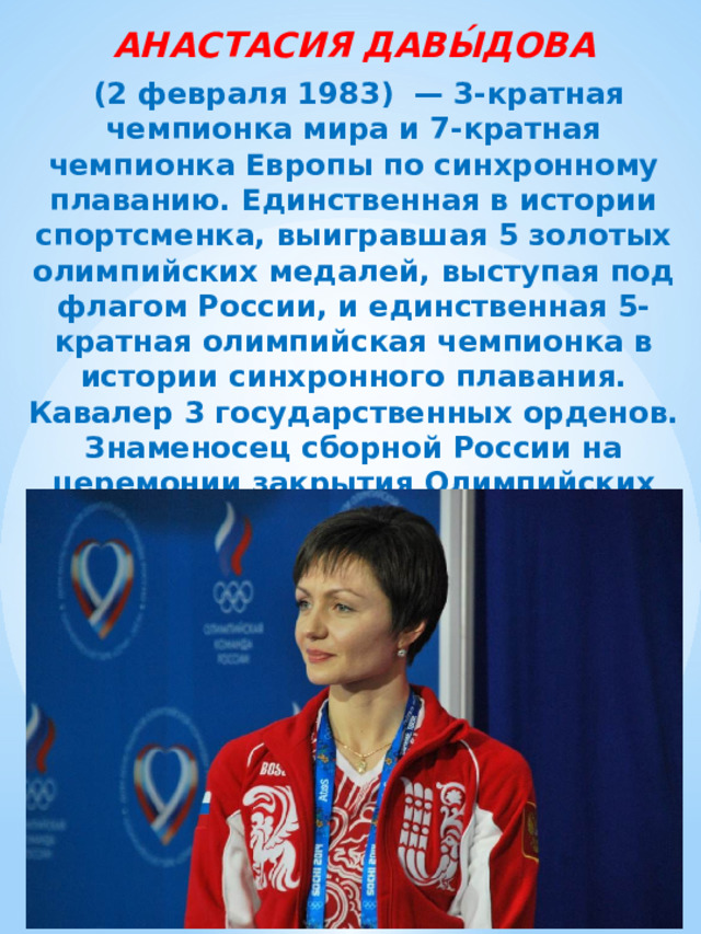 АНАСТАСИЯ ДАВЫ́ДОВА   (2 февраля 1983)  — 3-кратная чемпионка мира и 7-кратная чемпионка Европы по синхронному плаванию. Единственная в истории спортсменка, выигравшая 5 золотых олимпийских медалей, выступая под флагом России, и единственная 5-кратная олимпийская чемпионка в истории синхронного плавания. Кавалер 3 государственных орденов. Знаменосец сборной России на церемонии закрытия Олимпийских игр 2012 года. 