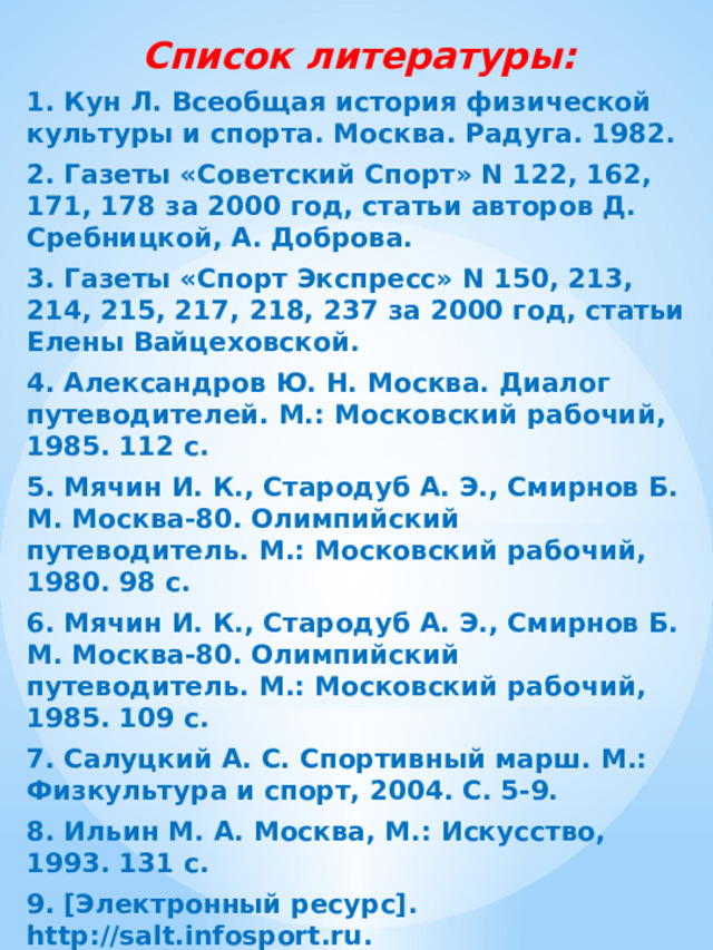 Список литературы: 1. Кун Л. Всеобщая история физической культуры и спорта. Москва. Радуга. 1982. 2. Газеты «Советский Спорт» N 122, 162, 171, 178 за 2000 год, статьи авторов Д. Сребницкой, А. Доброва. 3. Газеты «Спорт Экспресс» N 150, 213, 214, 215, 217, 218, 237 за 2000 год, статьи Елены Вайцеховской. 4. Александров Ю. Н. Москва. Диалог путеводителей. М.: Московский рабочий, 1985. 112 с. 5. Мячин И. К., Стародуб А. Э., Смирнов Б. М. Москва-80. Олимпийский путеводитель. М.: Московский рабочий, 1980. 98 с. 6. Мячин И. К., Стародуб А. Э., Смирнов Б. М. Москва-80. Олимпийский путеводитель. М.: Московский рабочий, 1985. 109 с. 7. Салуцкий А. С. Спортивный марш. М.: Физкультура и спорт, 2004. С. 5-9. 8. Ильин М. А. Москва, М.: Искусство, 1993. 131 с. 9. [Электронный ресурс]. http://salt.infosport.ru. 10. [Электронный ресурс]. http://www.vor.ru/olymp.  