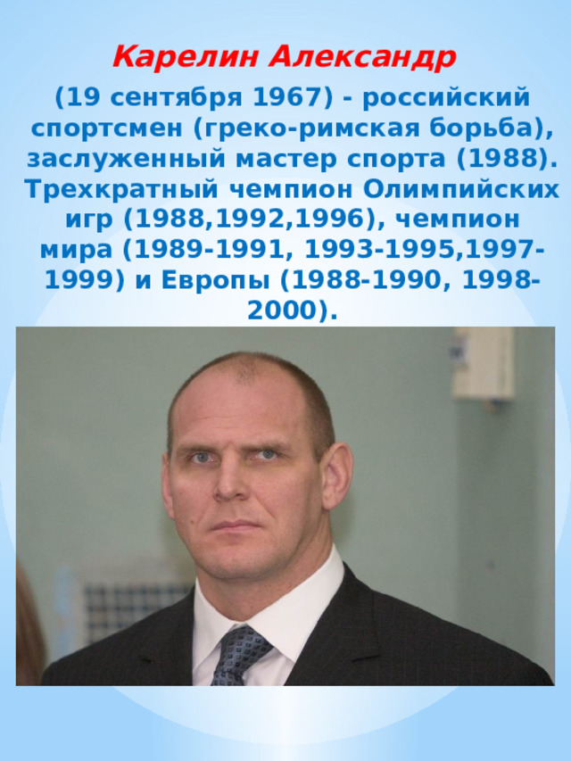 Карелин Александр (19 сентября 1967) - российский спортсмен (греко-римская борьба), заслуженный мастер спорта (1988). Трехкратный чемпион Олимпийских игр (1988,1992,1996), чемпион мира (1989-1991, 1993-1995,1997-1999) и Европы (1988-1990, 1998-2000). 