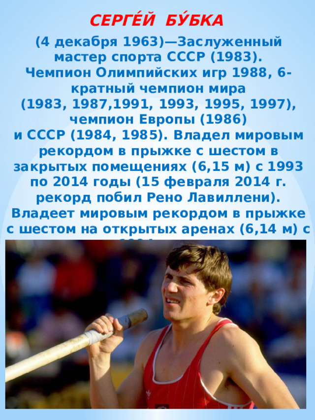 СЕРГЕ́Й БУ́БКА  (4 декабря 1963)—Заслуженный мастер спорта СССР (1983). Чемпион Олимпийских игр 1988, 6-кратный чемпион мира (1983, 1987,1991, 1993, 1995, 1997), чемпион Европы (1986) и СССР (1984, 1985). Владел мировым рекордом в прыжке с шестом в закрытых помещениях (6,15 м) с 1993 по 2014 годы (15 февраля 2014 г. рекорд побил Рено Лавиллени). Владеет мировым рекордом в прыжке с шестом на открытых аренах (6,14 м) с 1994 года.  