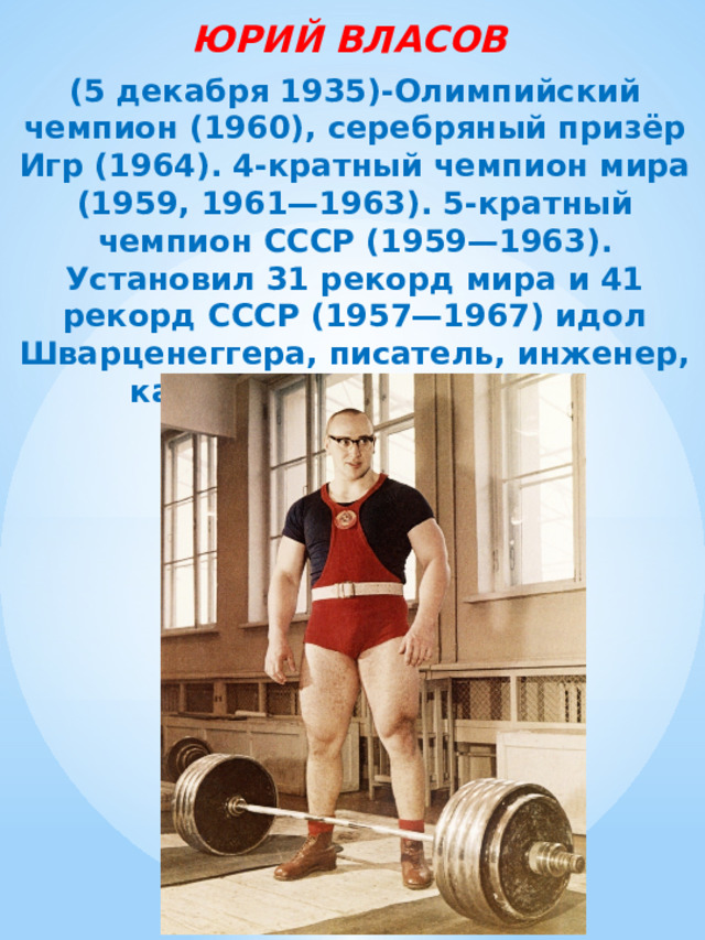 ЮРИЙ ВЛАСОВ (5 декабря 1935)-Олимпийский чемпион (1960), серебряный призёр Игр (1964). 4-кратный чемпион мира (1959, 1961—1963). 5-кратный чемпион СССР (1959—1963). Установил 31 рекорд мира и 41 рекорд СССР (1957—1967) идол Шварценеггера, писатель, инженер, кандидат в президенты. 