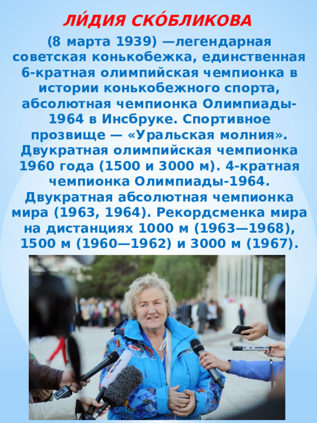 ЛИ́ДИЯ СКО́БЛИКОВА  (8 марта 1939) —легендарная советская конькобежка, единственная 6-кратная олимпийская чемпионка в истории конькобежного спорта, абсолютная чемпионка Олимпиады-1964 в Инсбруке. Спортивное прозвище — «Уральская молния». Двукратная олимпийская чемпионка 1960 года (1500 и 3000 м). 4-кратная чемпионка Олимпиады-1964. Двукратная абсолютная чемпионка мира (1963, 1964). Рекордсменка мира на дистанциях 1000 м (1963—1968), 1500 м (1960—1962) и 3000 м (1967). 