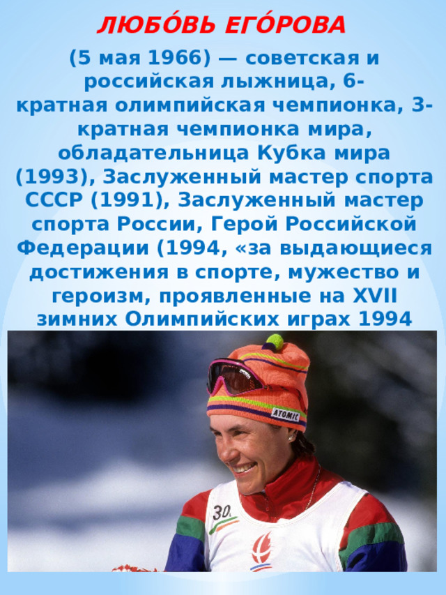 ЛЮБО́ВЬ ЕГО́РОВА  (5 мая 1966) — советская и российская лыжница, 6-кратная олимпийская чемпионка, 3-кратная чемпионка мира, обладательница Кубка мира (1993), Заслуженный мастер спорта СССР (1991), Заслуженный мастер спорта России, Герой Российской Федерации (1994, «за выдающиеся достижения в спорте, мужество и героизм, проявленные на XVII зимних Олимпийских играх 1994 года). 