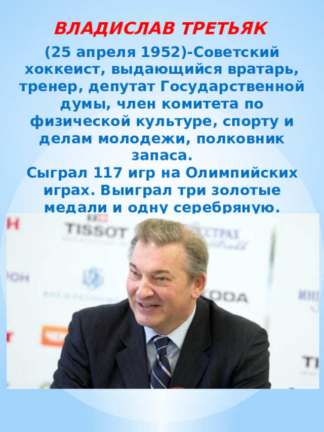 ВЛАДИСЛАВ ТРЕТЬЯК (25 апреля 1952)-Советский хоккеист, выдающийся вратарь, тренер, депутат Государственной думы, член комитета по физической культуре, спорту и делам молодежи, полковник запаса.  Сыграл 117 игр на Олимпийских играх. Выиграл три золотые медали и одну серебряную. Десятикратный чемпион мира, девятикратный чемпион Европы.    