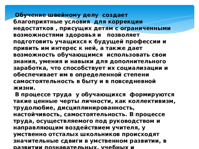 Обучение швейному делу создает благоприятные условия для коррекции недостатков , присущих детям с ограниченными возможностями здоровья и позволяет подготовить учащихся к будущей профессии и привить им интерес к ней, а также дает возможность обучающимся использовать свои знания, умения и навыки для дополнительного заработка, что способствует их социализации и обеспечивает им в определенной степени самостоятельность в быту и в повседневной жизни.  В процессе труда у обучающихся формируются такие ценные черты личности, как коллективизм, трудолюбие, дисциплинированность, настойчивость, самостоятельность. В процессе труда, осуществляемого под руководством и направляющим воздействием учителя, у умственно отсталых школьников происходят значительные сдвиги в умственном развитии, в развитии познавательных, учебных и общественных интересов.   