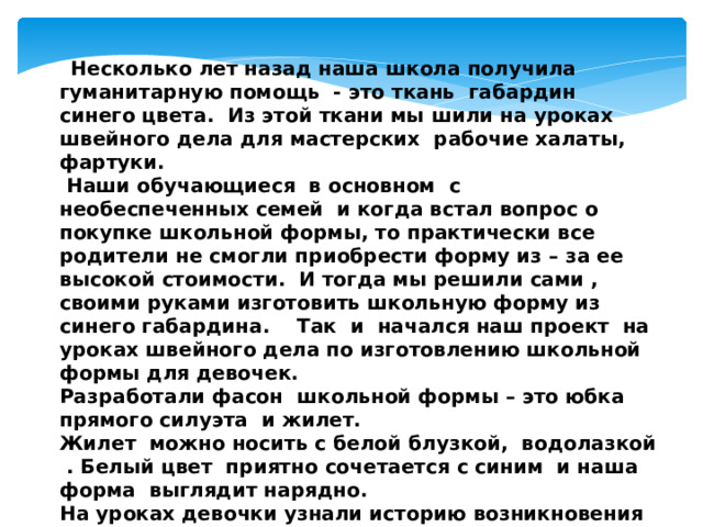  Несколько лет назад наша школа получила гуманитарную помощь - это ткань габардин синего цвета. Из этой ткани мы шили на уроках швейного дела для мастерских рабочие халаты, фартуки.  Наши обучающиеся в основном с необеспеченных семей и когда встал вопрос о покупке школьной формы, то практически все родители не смогли приобрести форму из – за ее высокой стоимости. И тогда мы решили сами , своими руками изготовить школьную форму из синего габардина. Так и начался наш проект на уроках швейного дела по изготовлению школьной формы для девочек. Разработали фасон школьной формы – это юбка прямого силуэта и жилет. Жилет можно носить с белой блузкой, водолазкой . Белый цвет приятно сочетается с синим и наша форма выглядит нарядно. На уроках девочки узнали историю возникновения школьной формы, познакомились с современными фасонами формы, с приемами обработки срезов изделия, с последовательностью изготовления школьной формы, повторили и закрепили навыки работы на швейной машине. 