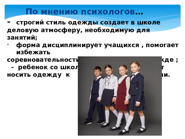   По мнению психологов … - строгий стиль одежды создает в школе деловую атмосферу, необходимую для занятий; форма дисциплинирует учащихся , помогает избежать соревновательности между детьми в одежде ;  - ребенок со школьной скамьи привыкает носить одежду к месту и ко времени.   