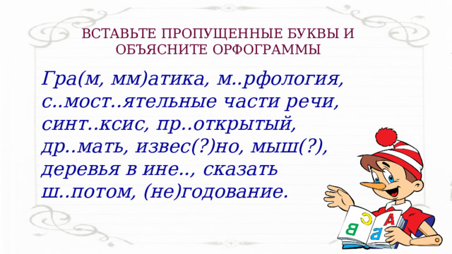 ВСТАВЬТЕ ПРОПУЩЕННЫЕ БУКВЫ И ОБЪЯСНИТЕ ОРФОГРАММЫ Гра(м, мм)атика, м..рфология, с..мост..ятельные части речи, синт..ксис, пр..открытый, др..мать, извес(?)но, мыш(?), деревья в ине.., сказать ш..потом, (не)годование. 