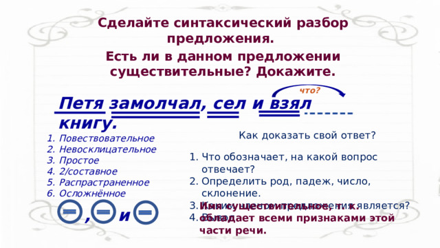 Сделайте синтаксический разбор предложения. Есть ли в данном предложении существительные? Докажите. что? Петя замолчал, сел и взял книгу. Как доказать свой ответ? Повествовательное Невосклицательное Простое 2/составное Распрастраненное Осложнённое Что обозначает, на какой вопрос отвечает? Определить род, падеж, число, склонение. Каким членом предложения является? Вывод. Имя существительное, т. к. обладает всеми признаками этой части речи. , и 