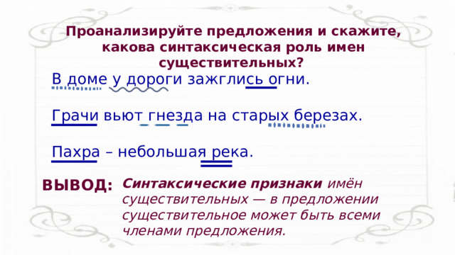 Проанализируйте предложения и скажите, какова синтаксическая роль имен существительных? В доме у дороги зажглись огни. Грачи вьют гнезда на старых березах. Пахра – небольшая река. Синтаксические признаки имён существительных — в предложении существительное может быть всеми членами предложения. ВЫВОД: 