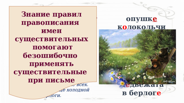 Знание правил правописания имен существительных  помогают безошибочно применять существительные при письме опушк е к о локольчики  незабу д ки ш и повник р о машки со л нцу пт е нцы м е двежата в берлог е Найти и исправить орфографические ошибки. Время лесных малышей   Пришло тёплое лето.  На лесной опушки рапускаются калокольчики, незабутки, шыповник. Белые рамашки протягивают к сонцу свои нежные лепестки.  Вылетают из уютных гнёзд птинцы.  Мидвижата старше всех. Они родились ещё холодной зимой в берлоги. 