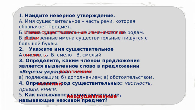 1. Найдите неверное утверждение.   А. Имя существительное – часть речи, которая обозначает предмет.  Б. Имена существительные изменяются по родам.  В. Собственные имена существительные пишутся с большой буквы.  2.   Укажите имя существительное   А. смелость Б. смело   В. смелый 3. Определите, каким членом предложения является выделенное слово в предложении   «Берёзы украшают леса»:   а) подлежащим; б) дополнением; в) обстоятельством.  4. Определить род существительных: честность, правда, книги.  5. Как называются существительные, называющие неживой предмет?  Имена существительные изменяются по родам. смелость дополнением женский  неодушевленные  