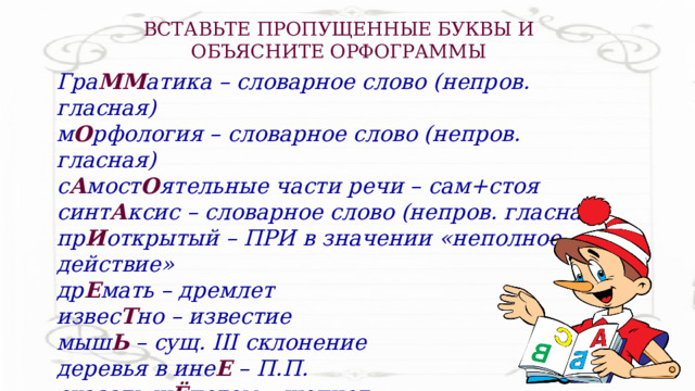 ВСТАВЬТЕ ПРОПУЩЕННЫЕ БУКВЫ И ОБЪЯСНИТЕ ОРФОГРАММЫ Гра ММ атика – словарное слово (непров. гласная) м О рфология – словарное слово (непров. гласная) с А мост О ятельные части речи – сам+стоя синт А ксис – словарное слово (непров. гласная) пр И открытый – ПРИ в значении «неполное действие» др Е мать – дремлет извес Т но – известие мыш Ь – сущ. III склонение деревья в ине Е – П.П. сказать ш Ё потом – шепчет Н ег одование – без НЕ не употребляется 