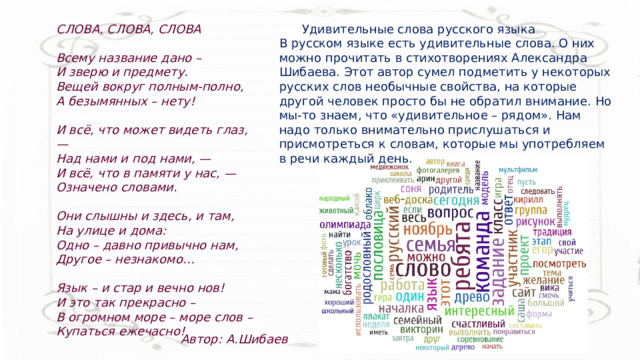 СЛОВА, СЛОВА, СЛОВА   Всему название дано –  И зверю и предмету.  Вещей вокруг полным-полно,  А безымянных – нету!   И всё, что может видеть глаз, —  Над нами и под нами, —  И всё, что в памяти у нас, —  Означено словами.   Они слышны и здесь, и там,  На улице и дома:  Одно – давно привычно нам,  Другое – незнакомо…   Язык – и стар и вечно нов!  И это так прекрасно –  В огромном море – море слов –  Купаться ежечасно!  Удивительные слова русского языка В русском языке есть удивительные слова. О них можно прочитать в стихотворениях Александра Шибаева. Этот автор сумел подметить у некоторых русских слов необычные свойства, на которые другой человек просто бы не обратил внимание. Но мы-то знаем, что «удивительное – рядом». Нам надо только внимательно прислушаться и присмотреться к словам, которые мы употребляем в речи каждый день.  Автор: А.Шибаев 