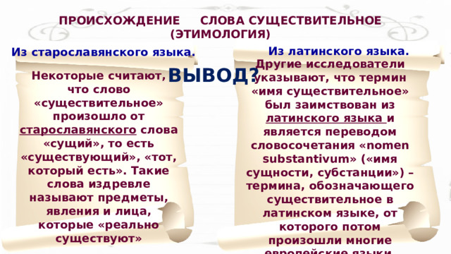  ПРОИСХОЖДЕНИЕ СЛОВА СУЩЕСТВИТЕЛЬНОЕ (ЭТИМОЛОГИЯ) Из латинского языка. Из старославянского языка. Другие исследователи указывают, что термин «имя существительное» был заимствован из латинского языка и является переводом словосочетания «nomen substantivum» («имя сущности, субстанции») – термина, обозначающего существительное в латинском языке, от которого потом произошли многие европейские языки. ВЫВОД? Некоторые считают, что слово «существительное» произошло от старославянского слова «сущий», то есть «существующий», «тот, который есть». Такие слова издревле называют предметы, явления и лица, которые «реально существуют» 