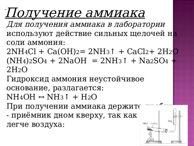     Получение аммиака Для получения аммиака в лаборатории используют действие сильных щелочей на соли аммония: 2NH 4 Cl + Ca(OH) 2 = 2NH 3 ↑ + СaCl 2 + 2H 2 O (NH 4 ) 2 SO 4  + 2NaOH  = 2NH 3 ↑ +  N a 2 SO 4  + 2H 2 O Гидроксид аммония неустойчивое основание, разлагается: NH 4 OH ↔ NH 3 ↑ + H 2 O При получении аммиака держите пробирку - приёмник дном кверху, так как аммиак легче воздуха: 