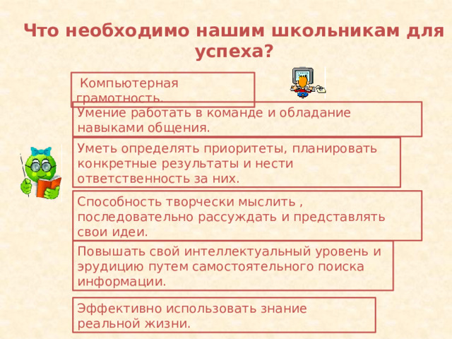 Что необходимо нашим школьникам для успеха?  Компьютерная грамотность . Умение работать в команде и обладание навыками общения. Уметь определять приоритеты, планировать конкретные результаты и нести ответственность за них. Способность творчески мыслить , последовательно рассуждать и представлять свои идеи. Повышать свой интеллектуальный уровень и эрудицию путем самостоятельного поиска информации. Эффективно использовать знание реальной жизни. 