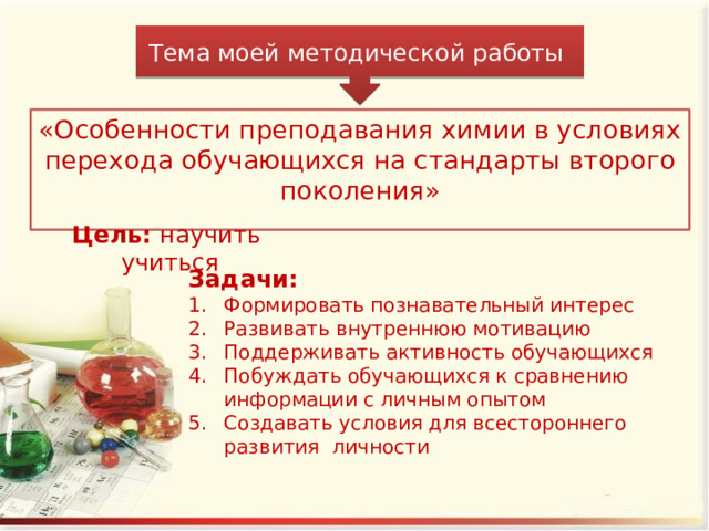 Тема моей методической работы «Особенности преподавания химии в условиях перехода обучающихся на стандарты второго поколения» Цель: научить учиться Задачи: Формировать познавательный интерес Развивать внутреннюю мотивацию Поддерживать активность обучающихся Побуждать обучающихся к сравнению информации с личным опытом Создавать условия для всестороннего развития личности 